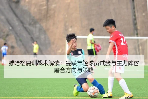 滕哈格夏训战术解读：曼联年轻球员试验与主力阵容磨合方向与策略